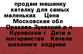 продам машинку каталку для самых маленьких! › Цена ­ 499 - Московская обл., Орехово-Зуевский р-н, Куровское г. Дети и материнство » Качели, шезлонги, ходунки   